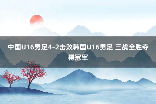 中国U16男足4-2击败韩国U16男足 三战全胜夺得冠军