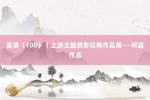 夏语（100）｜上游主题摄影征稿作品展——何超作品