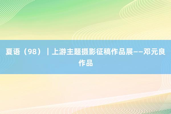 夏语（98）｜上游主题摄影征稿作品展——邓元良作品