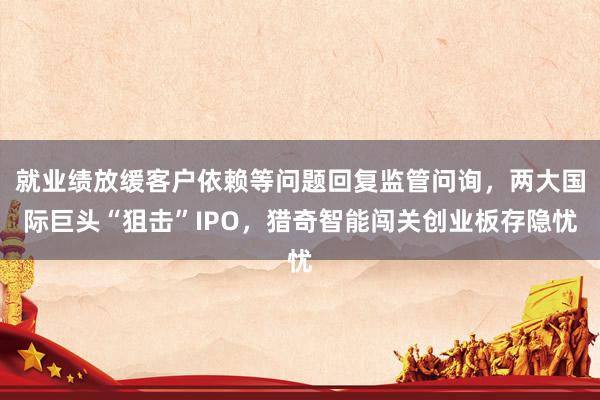 就业绩放缓客户依赖等问题回复监管问询，两大国际巨头“狙击”IPO，猎奇智能闯关创业板存隐忧