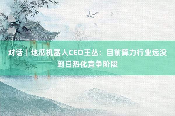 对话｜地瓜机器人CEO王丛：目前算力行业远没到白热化竞争阶段