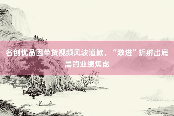 名创优品因带货视频风波道歉，“激进”折射出底层的业绩焦虑