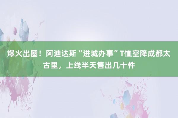 爆火出圈！阿迪达斯“进城办事”T恤空降成都太古里，上线半天售出几十件