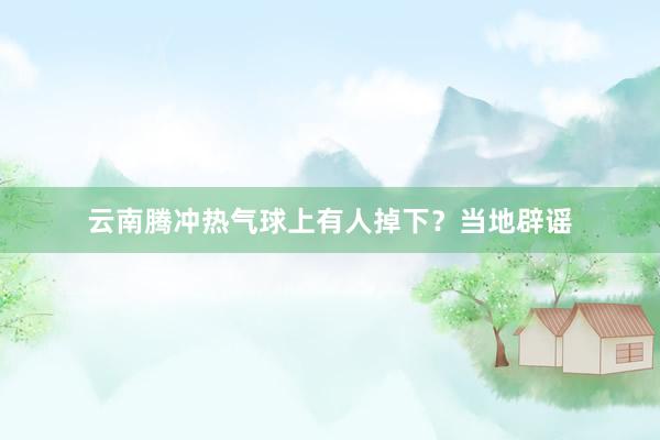 云南腾冲热气球上有人掉下？当地辟谣