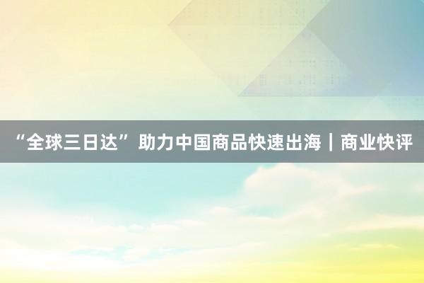 “全球三日达” 助力中国商品快速出海｜商业快评