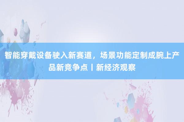 智能穿戴设备驶入新赛道，场景功能定制成腕上产品新竞争点丨新经济观察