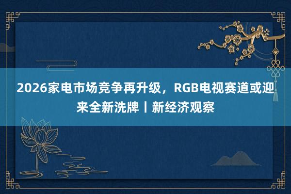 2026家电市场竞争再升级，RGB电视赛道或迎来全新洗牌丨新经济观察