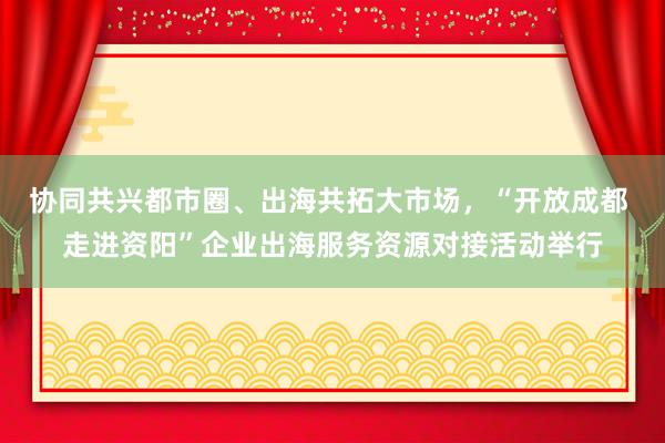 协同共兴都市圈、出海共拓大市场，“开放成都 走进资阳”企业出海服务资源对接活动举行