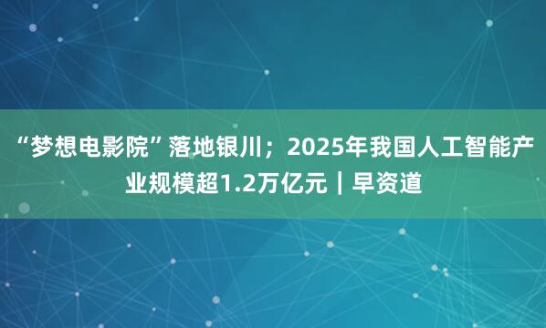 “梦想电影院”落地银川；2025年我国人工智能产业规模超1.2万亿元｜早资道