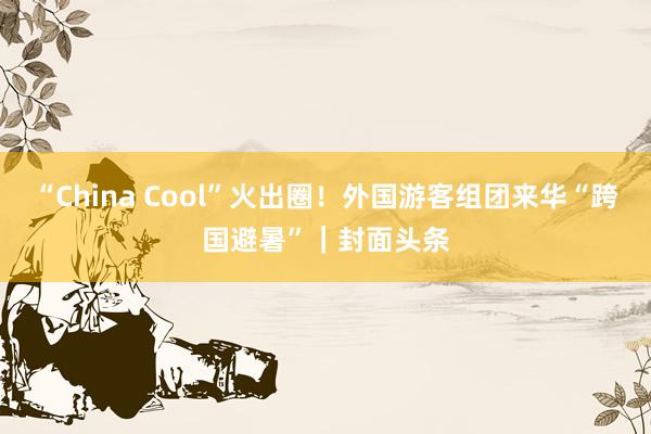 “China Cool”火出圈！外国游客组团来华“跨国避暑”｜封面头条