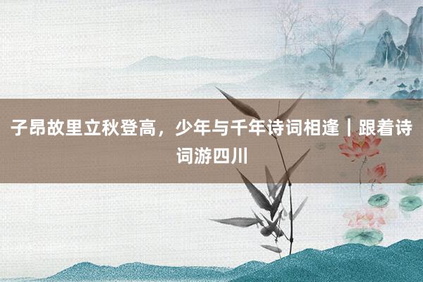 子昂故里立秋登高，少年与千年诗词相逢｜跟着诗词游四川