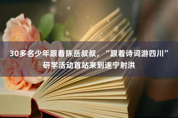 30多名少年跟着陈岳叔叔，“跟着诗词游四川”研学活动首站来到遂宁射洪
