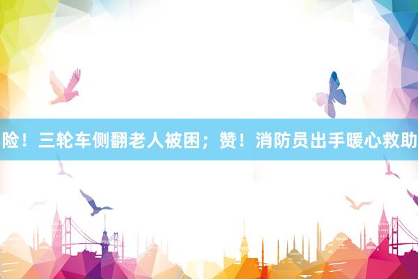 险！三轮车侧翻老人被困；赞！消防员出手暖心救助