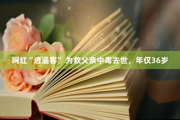 网红“逍遥客” 为救父亲中毒去世，年仅36岁