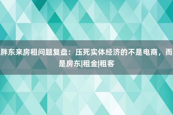 胖东来房租问题复盘：压死实体经济的不是电商，而是房东|租金|租客