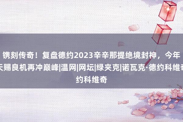 镌刻传奇！复盘德约2023辛辛那提绝境封神，今年天赐良机再冲巅峰|温网|网坛|绿夹克|诺瓦克·德约科维奇
