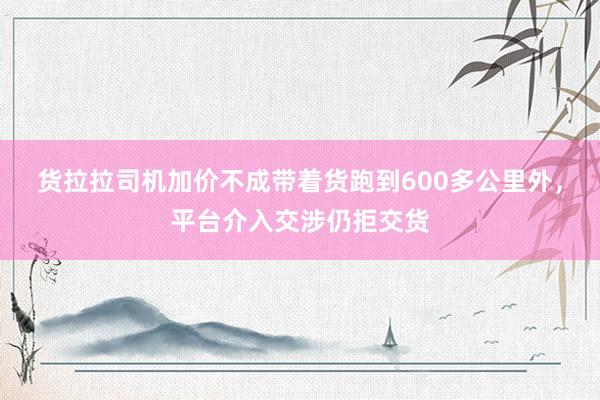 货拉拉司机加价不成带着货跑到600多公里外，平台介入交涉仍拒交货