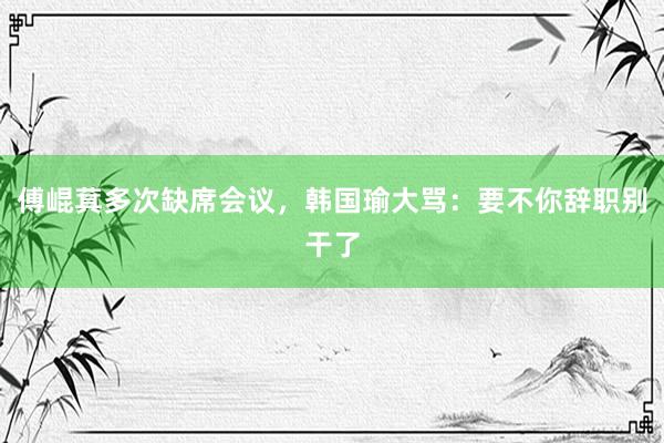 傅崐萁多次缺席会议，韩国瑜大骂：要不你辞职别干了