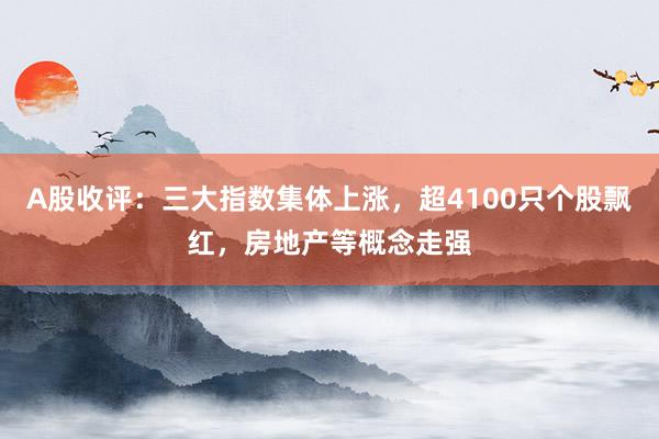 A股收评：三大指数集体上涨，超4100只个股飘红，房地产等概念走强