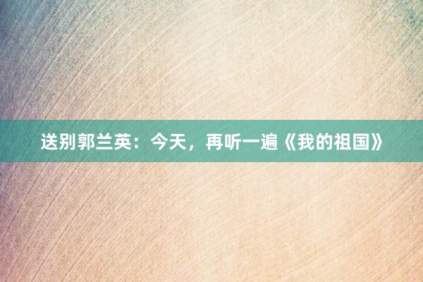 送别郭兰英：今天，再听一遍《我的祖国》