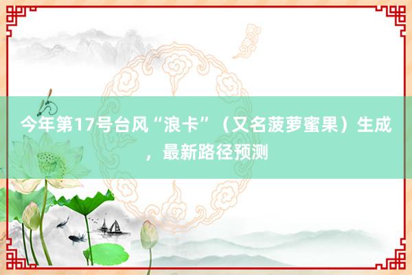 今年第17号台风“浪卡”（又名菠萝蜜果）生成，最新路径预测