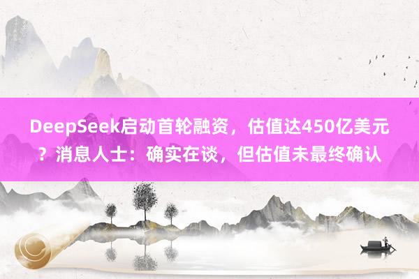 DeepSeek启动首轮融资，估值达450亿美元？消息人士：确实在谈，但估值未最终确认
