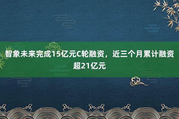 智象未来完成15亿元C轮融资，近三个月累计融资超21亿元
