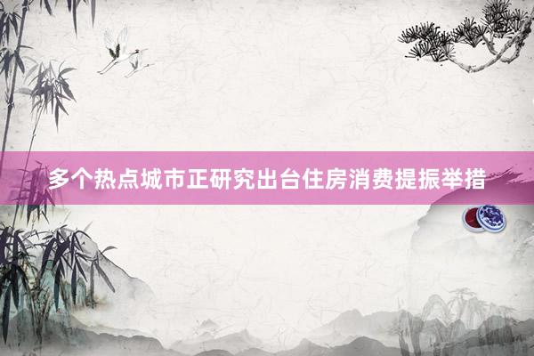多个热点城市正研究出台住房消费提振举措