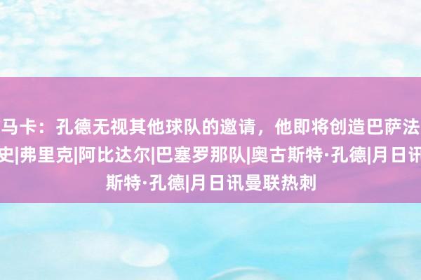 马卡：孔德无视其他球队的邀请，他即将创造巴萨法国球员历史|弗里克|阿比达尔|巴塞罗那队|奥古斯特·孔德|月日讯曼联热刺