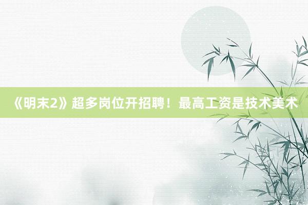 《明末2》超多岗位开招聘！最高工资是技术美术