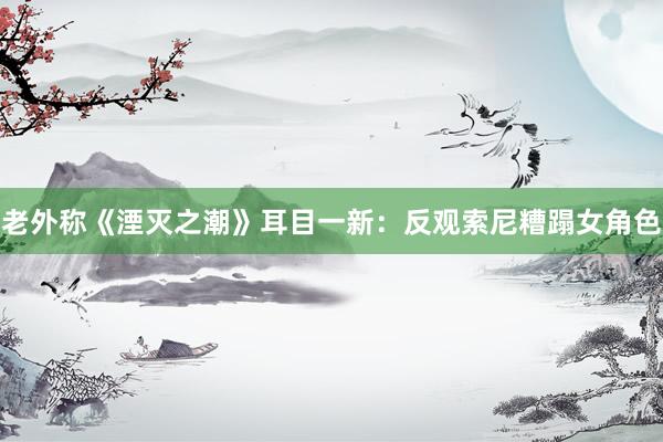 老外称《湮灭之潮》耳目一新：反观索尼糟蹋女角色