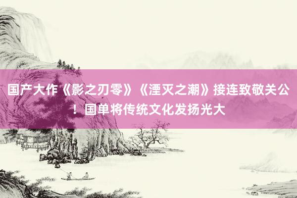 国产大作《影之刃零》《湮灭之潮》接连致敬关公！国单将传统文化发扬光大