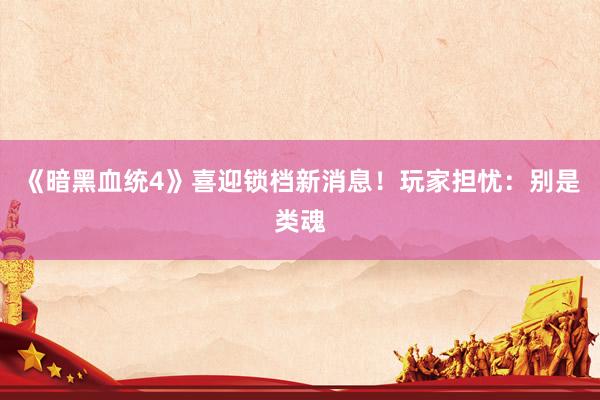 《暗黑血统4》喜迎锁档新消息！玩家担忧：别是类魂