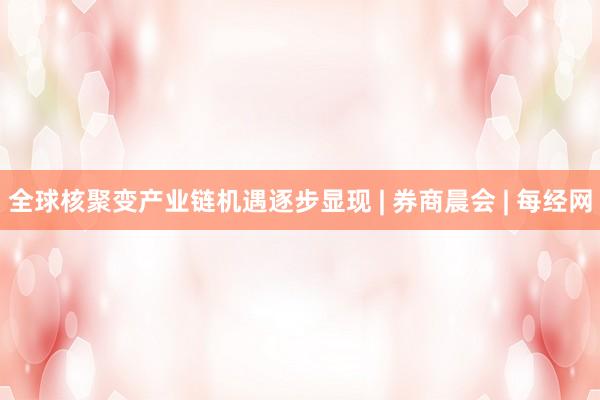 全球核聚变产业链机遇逐步显现 | 券商晨会 | 每经网