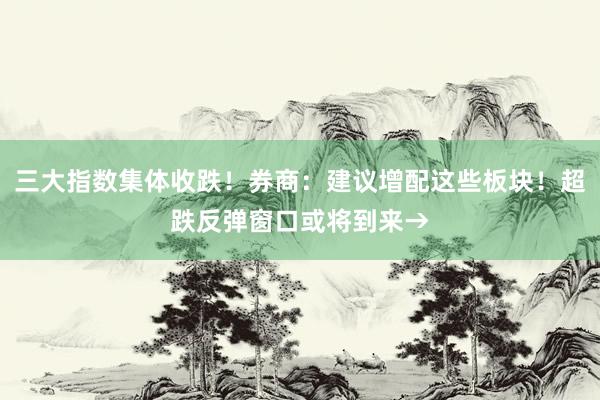 三大指数集体收跌!券商:建议增配这些板块!超跌反弹窗口或将到来→