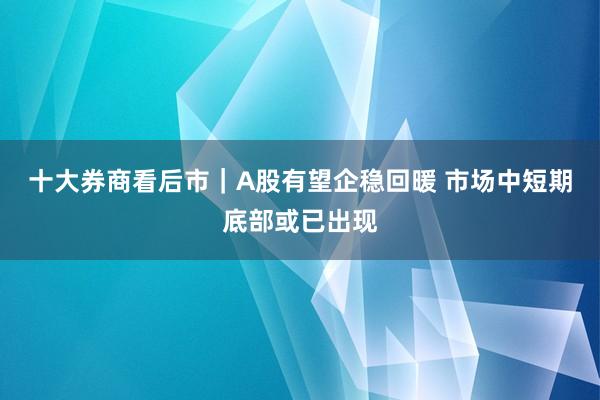 十大券商看后市|A股有望企稳回暖 市场中短期底部或已出现