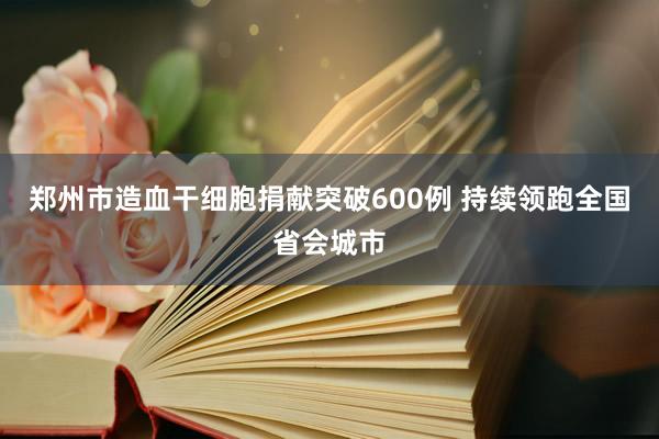 郑州市造血干细胞捐献突破600例 持续领跑全国省会城市