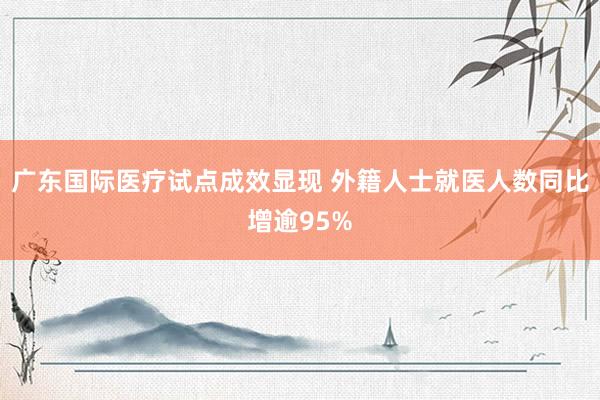 广东国际医疗试点成效显现 外籍人士就医人数同比增逾95%
