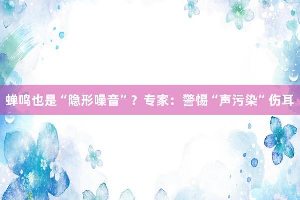 蝉鸣也是“隐形噪音”？专家：警惕“声污染”伤耳