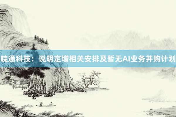 皖通科技：说明定增相关安排及暂无AI业务并购计划