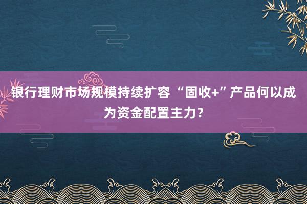 银行理财市场规模持续扩容 “固收+”产品何以成为资金配置主力？