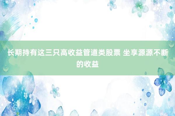 长期持有这三只高收益管道类股票 坐享源源不断的收益