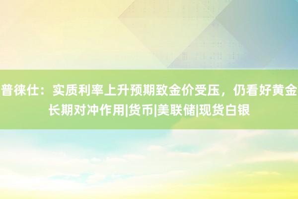 普徕仕：实质利率上升预期致金价受压，仍看好黄金长期对冲作用|货币|美联储|现货白银