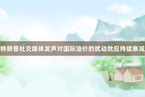 特朗普社交媒体发声对国际油价的扰动效应持续衰减