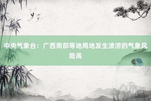 中央气象台：广西南部等地局地发生渍涝的气象风险高