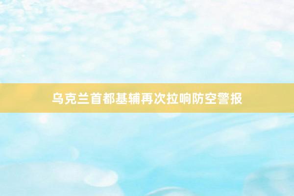 乌克兰首都基辅再次拉响防空警报