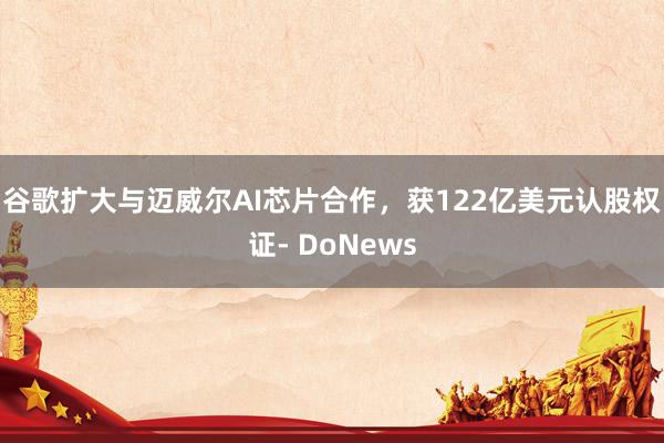 谷歌扩大与迈威尔AI芯片合作，获122亿美元认股权证- DoNews