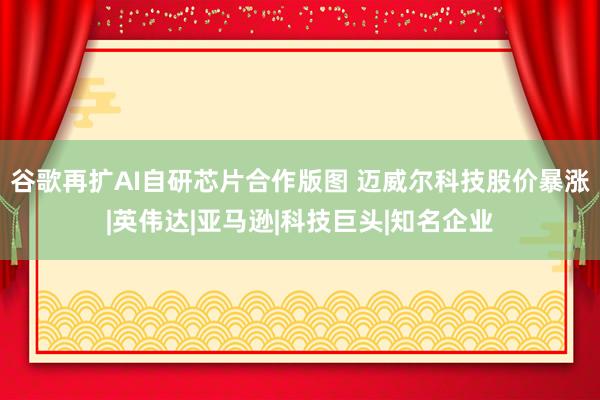 谷歌再扩AI自研芯片合作版图 迈威尔科技股价暴涨|英伟达|亚马逊|科技巨头|知名企业