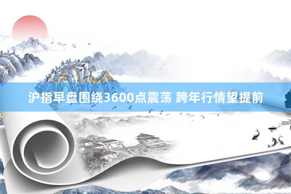 沪指早盘围绕3600点震荡 跨年行情望提前