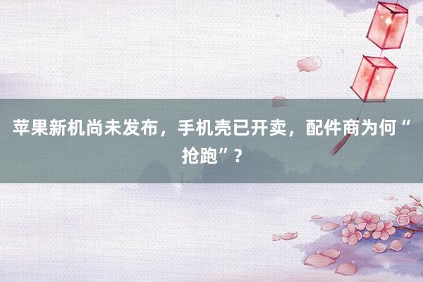 苹果新机尚未发布，手机壳已开卖，配件商为何“抢跑”？